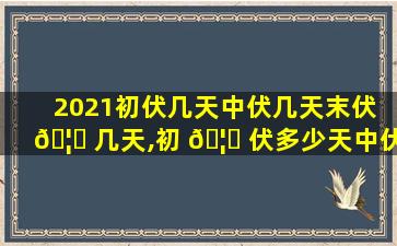2021初伏几天中伏几天末伏 🦆 几天,初 🦈 伏多少天中伏多少天末伏多少天